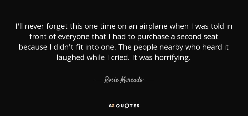 I'll never forget this one time on an airplane when I was told in front of everyone that I had to purchase a second seat because I didn't fit into one. The people nearby who heard it laughed while I cried. It was horrifying. - Rosie Mercado