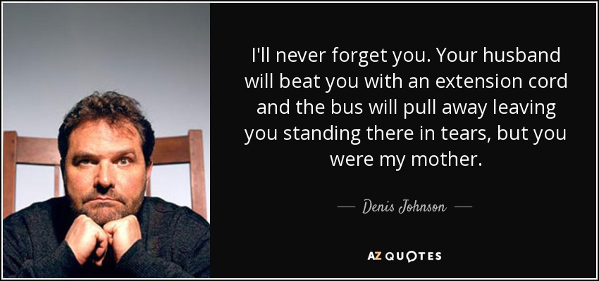 I'll never forget you. Your husband will beat you with an extension cord and the bus will pull away leaving you standing there in tears, but you were my mother. - Denis Johnson