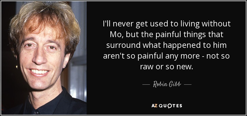 I'll never get used to living without Mo, but the painful things that surround what happened to him aren't so painful any more - not so raw or so new. - Robin Gibb