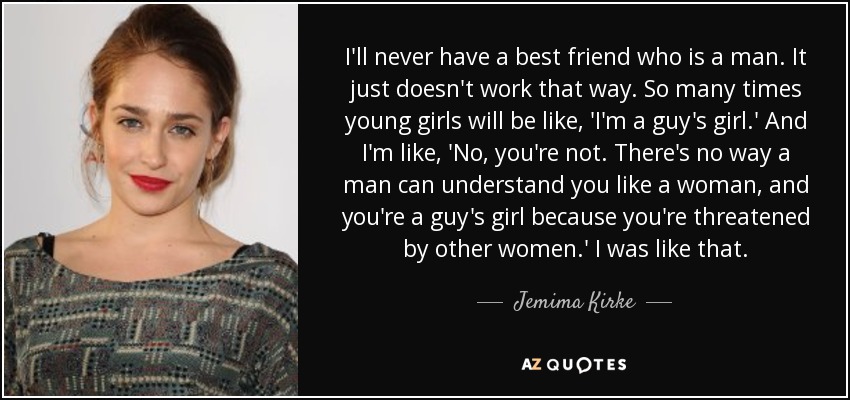 I'll never have a best friend who is a man. It just doesn't work that way. So many times young girls will be like, 'I'm a guy's girl.' And I'm like, 'No, you're not. There's no way a man can understand you like a woman, and you're a guy's girl because you're threatened by other women.' I was like that. - Jemima Kirke