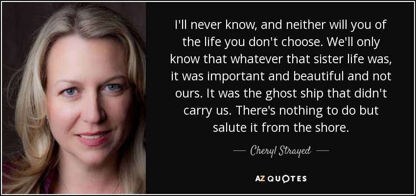 I'll never know, and neither will you of the life you don't choose. We'll only know that whatever that sister life was, it was important and beautiful and not ours. It was the ghost ship that didn't carry us. There's nothing to do but salute it from the shore. - Cheryl Strayed