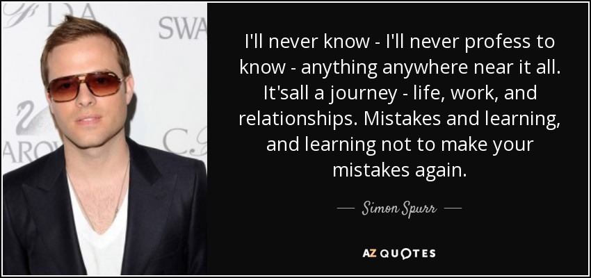 I'll never know - I'll never profess to know - anything anywhere near it all. It'sall a journey - life, work, and relationships. Mistakes and learning, and learning not to make your mistakes again. - Simon Spurr