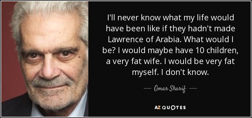 I'll never know what my life would have been like if they hadn't made Lawrence of Arabia. What would I be? I would maybe have 10 children, a very fat wife. I would be very fat myself. I don't know. - Omar Sharif