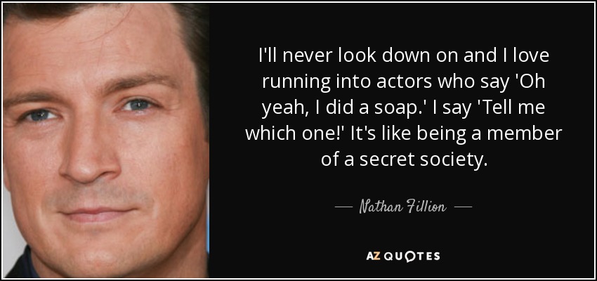 I'll never look down on and I love running into actors who say 'Oh yeah, I did a soap.' I say 'Tell me which one!' It's like being a member of a secret society. - Nathan Fillion