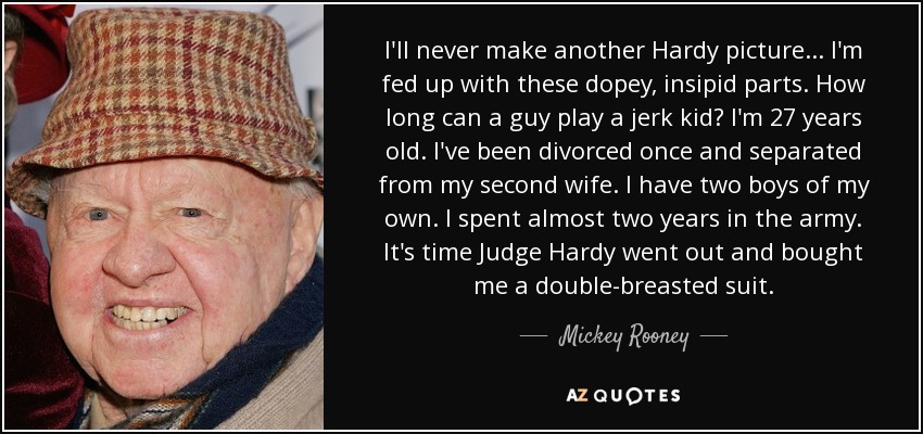 I'll never make another Hardy picture . . . I'm fed up with these dopey, insipid parts. How long can a guy play a jerk kid? I'm 27 years old. I've been divorced once and separated from my second wife. I have two boys of my own. I spent almost two years in the army. It's time Judge Hardy went out and bought me a double-breasted suit. - Mickey Rooney