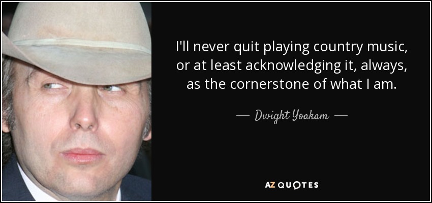 I'll never quit playing country music, or at least acknowledging it, always, as the cornerstone of what I am. - Dwight Yoakam