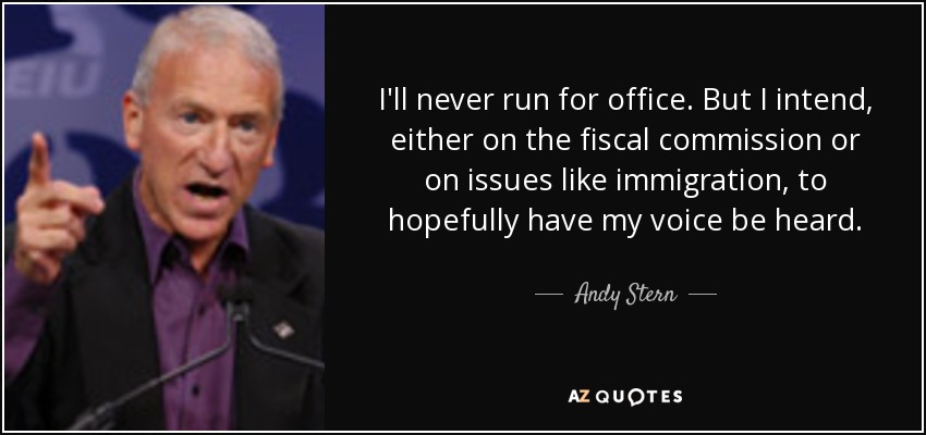 I'll never run for office. But I intend, either on the fiscal commission or on issues like immigration, to hopefully have my voice be heard. - Andy Stern