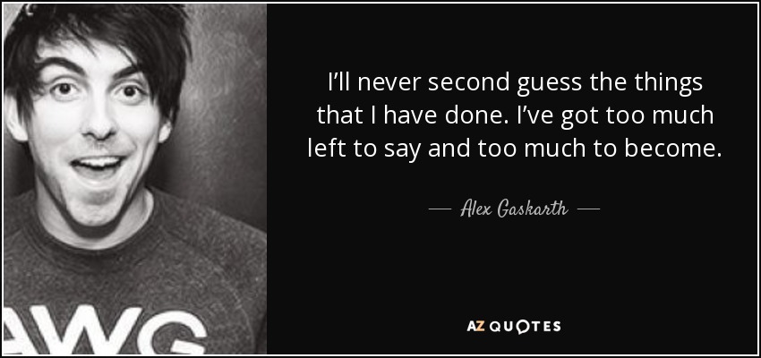 I’ll never second guess the things that I have done. I’ve got too much left to say and too much to become. - Alex Gaskarth