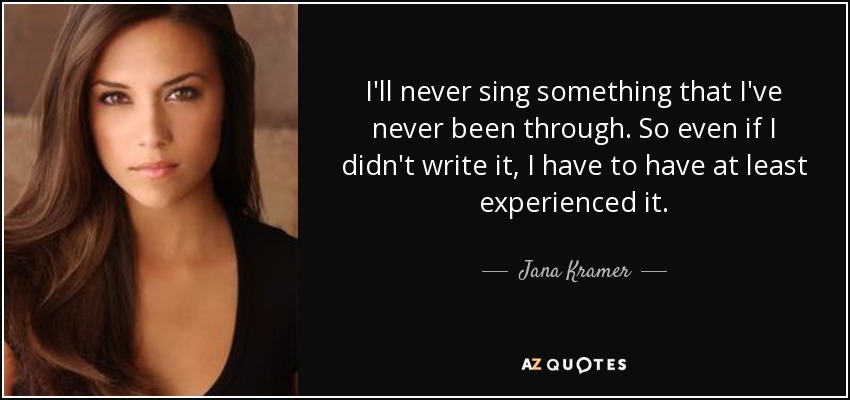 I'll never sing something that I've never been through. So even if I didn't write it, I have to have at least experienced it. - Jana Kramer