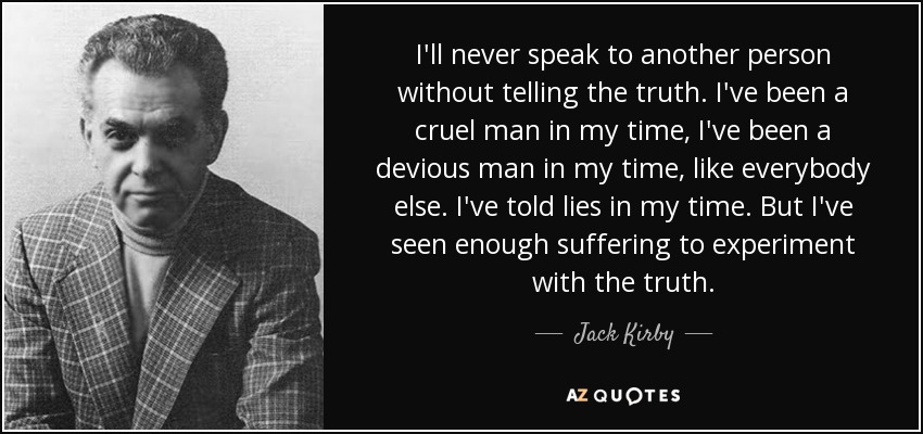 I'll never speak to another person without telling the truth. I've been a cruel man in my time, I've been a devious man in my time, like everybody else. I've told lies in my time. But I've seen enough suffering to experiment with the truth. - Jack Kirby
