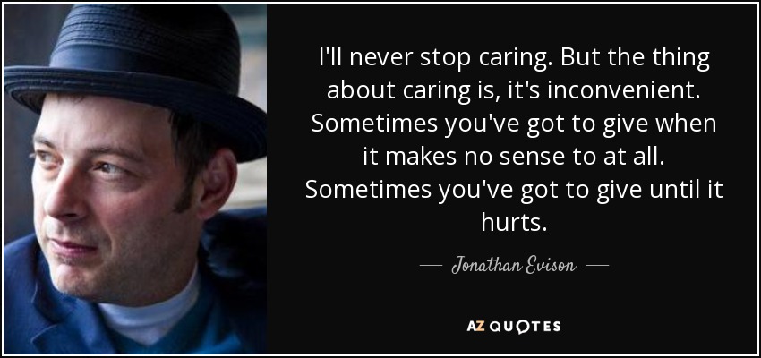 I'll never stop caring. But the thing about caring is, it's inconvenient. Sometimes you've got to give when it makes no sense to at all. Sometimes you've got to give until it hurts. - Jonathan Evison