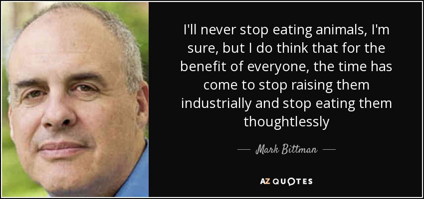 I'll never stop eating animals, I'm sure, but I do think that for the benefit of everyone, the time has come to stop raising them industrially and stop eating them thoughtlessly - Mark Bittman