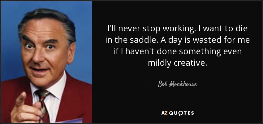 I'll never stop working. I want to die in the saddle. A day is wasted for me if I haven't done something even mildly creative. - Bob Monkhouse