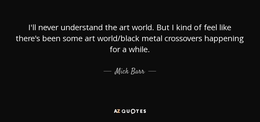 I'll never understand the art world. But I kind of feel like there's been some art world/black metal crossovers happening for a while. - Mick Barr