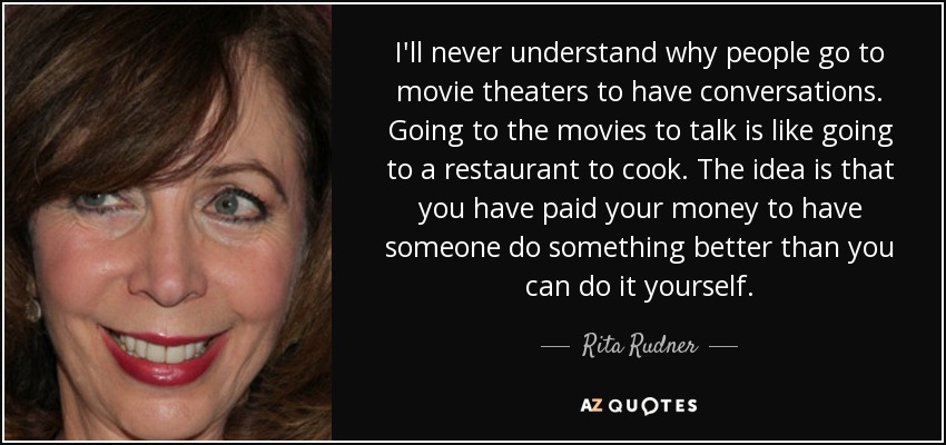 I'll never understand why people go to movie theaters to have conversations. Going to the movies to talk is like going to a restaurant to cook. The idea is that you have paid your money to have someone do something better than you can do it yourself. - Rita Rudner
