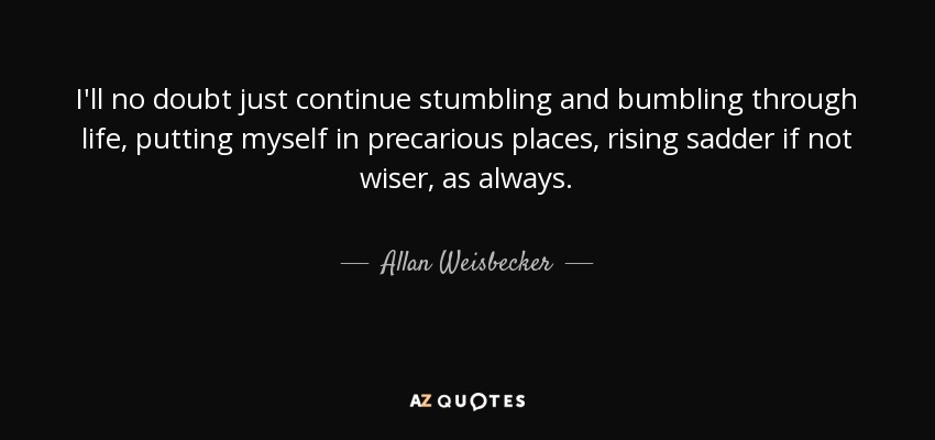 I'll no doubt just continue stumbling and bumbling through life, putting myself in precarious places, rising sadder if not wiser, as always. - Allan Weisbecker