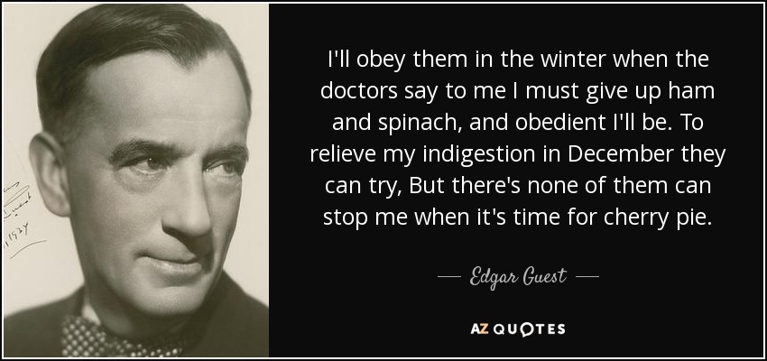 I'll obey them in the winter when the doctors say to me I must give up ham and spinach, and obedient I'll be. To relieve my indigestion in December they can try, But there's none of them can stop me when it's time for cherry pie. - Edgar Guest