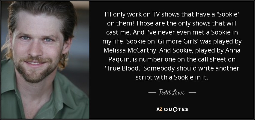 I'll only work on TV shows that have a 'Sookie' on them! Those are the only shows that will cast me. And I've never even met a Sookie in my life. Sookie on 'Gilmore Girls' was played by Melissa McCarthy. And Sookie, played by Anna Paquin, is number one on the call sheet on 'True Blood.' Somebody should write another script with a Sookie in it. - Todd Lowe