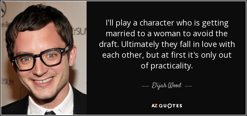 I'll play a character who is getting married to a woman to avoid the draft. Ultimately they fall in love with each other, but at first it's only out of practicality. - Elijah Wood