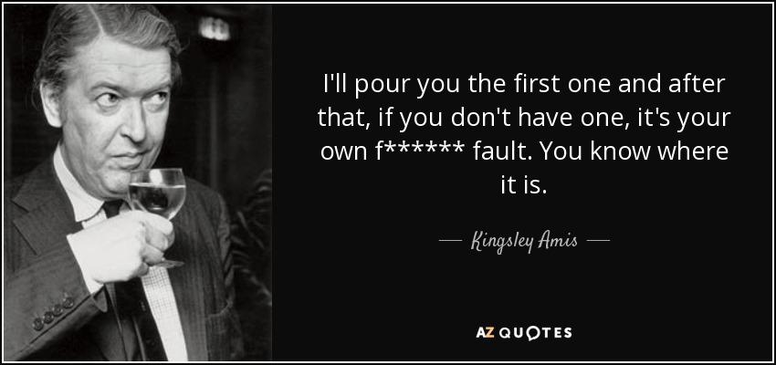 I'll pour you the first one and after that, if you don't have one, it's your own f****** fault. You know where it is. - Kingsley Amis