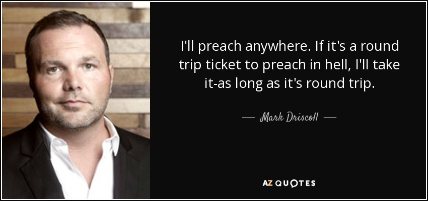 I'll preach anywhere. If it's a round trip ticket to preach in hell, I'll take it-as long as it's round trip. - Mark Driscoll