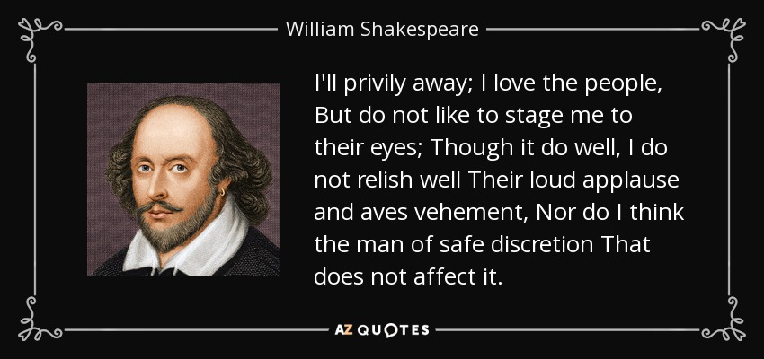 I'll privily away; I love the people, But do not like to stage me to their eyes; Though it do well, I do not relish well Their loud applause and aves vehement, Nor do I think the man of safe discretion That does not affect it. - William Shakespeare