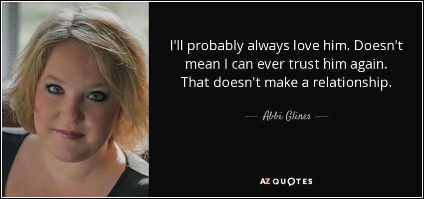 I'll probably always love him. Doesn't mean I can ever trust him again. That doesn't make a relationship. - Abbi Glines