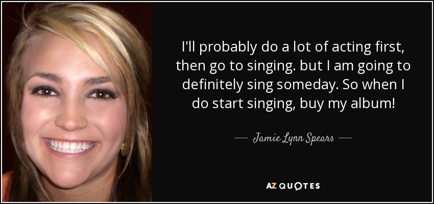 I'll probably do a lot of acting first, then go to singing. but I am going to definitely sing someday. So when I do start singing, buy my album! - Jamie Lynn Spears