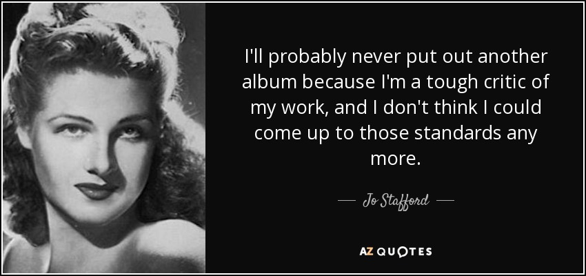 I'll probably never put out another album because I'm a tough critic of my work, and I don't think I could come up to those standards any more. - Jo Stafford