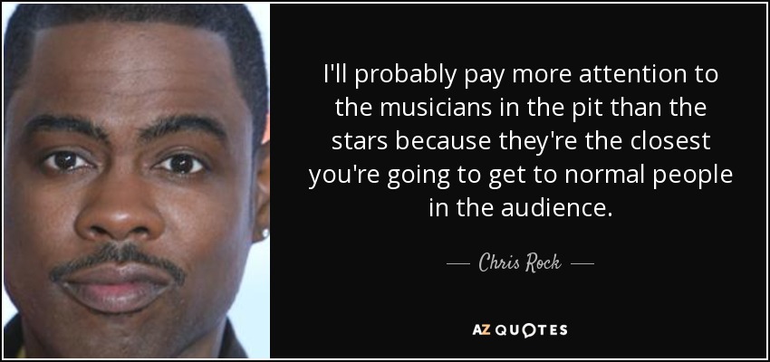 I'll probably pay more attention to the musicians in the pit than the stars because they're the closest you're going to get to normal people in the audience. - Chris Rock