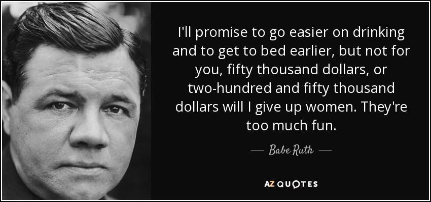I'll promise to go easier on drinking and to get to bed earlier, but not for you, fifty thousand dollars, or two-hundred and fifty thousand dollars will I give up women. They're too much fun. - Babe Ruth