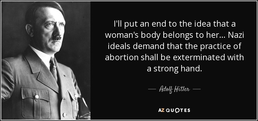 I'll put an end to the idea that a woman's body belongs to her... Nazi ideals demand that the practice of abortion shall be exterminated with a strong hand. - Adolf Hitler