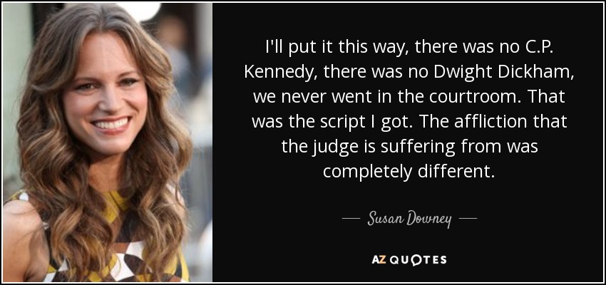 I'll put it this way, there was no C.P. Kennedy, there was no Dwight Dickham, we never went in the courtroom. That was the script I got. The affliction that the judge is suffering from was completely different. - Susan Downey
