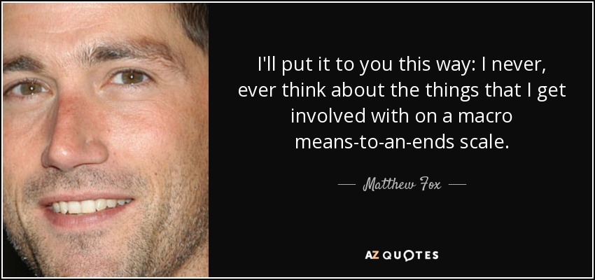 I'll put it to you this way: I never, ever think about the things that I get involved with on a macro means-to-an-ends scale. - Matthew Fox