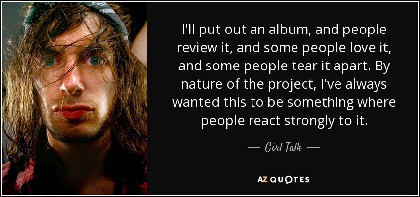 I'll put out an album, and people review it, and some people love it, and some people tear it apart. By nature of the project, I've always wanted this to be something where people react strongly to it. - Girl Talk