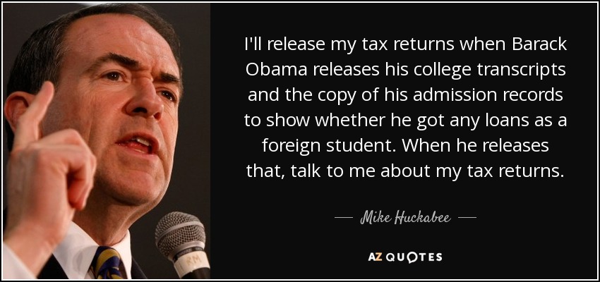 I'll release my tax returns when Barack Obama releases his college transcripts and the copy of his admission records to show whether he got any loans as a foreign student. When he releases that, talk to me about my tax returns. - Mike Huckabee