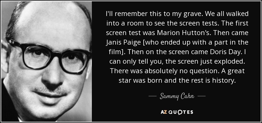 I'll remember this to my grave. We all walked into a room to see the screen tests. The first screen test was Marion Hutton's. Then came Janis Paige [who ended up with a part in the film]. Then on the screen came Doris Day. I can only tell you, the screen just exploded. There was absolutely no question. A great star was born and the rest is history. - Sammy Cahn