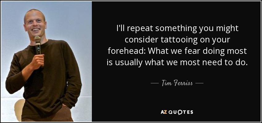 I'll repeat something you might consider tattooing on your forehead: What we fear doing most is usually what we most need to do. - Tim Ferriss