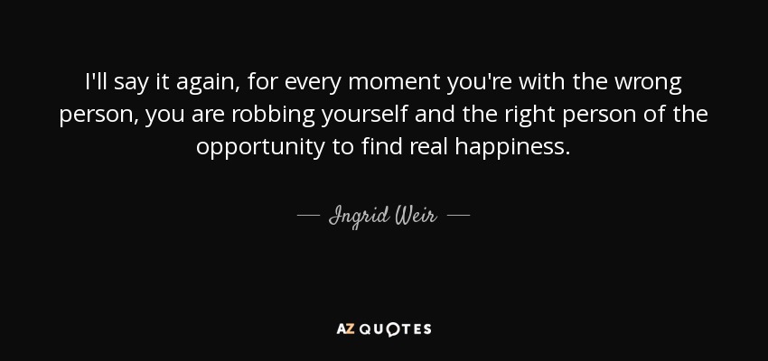 I'll say it again, for every moment you're with the wrong person, you are robbing yourself and the right person of the opportunity to find real happiness. - Ingrid Weir