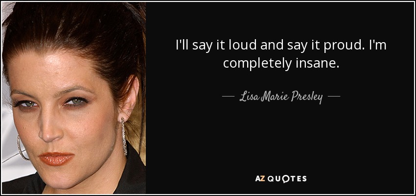 I'll say it loud and say it proud. I'm completely insane. - Lisa Marie Presley