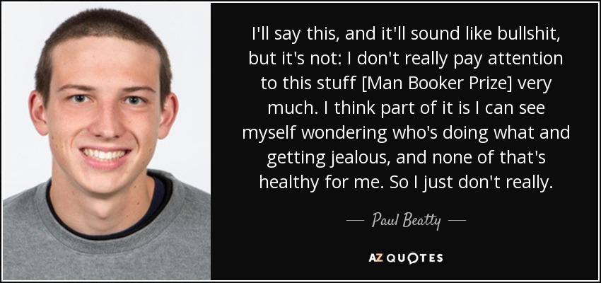 I'll say this, and it'll sound like bullshit, but it's not: I don't really pay attention to this stuff [Man Booker Prize] very much. I think part of it is I can see myself wondering who's doing what and getting jealous, and none of that's healthy for me. So I just don't really. - Paul Beatty