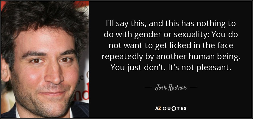 I'll say this, and this has nothing to do with gender or sexuality: You do not want to get licked in the face repeatedly by another human being. You just don't. It's not pleasant. - Josh Radnor