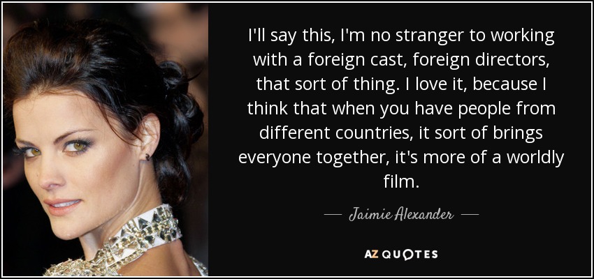 I'll say this, I'm no stranger to working with a foreign cast, foreign directors, that sort of thing. I love it, because I think that when you have people from different countries, it sort of brings everyone together, it's more of a worldly film. - Jaimie Alexander