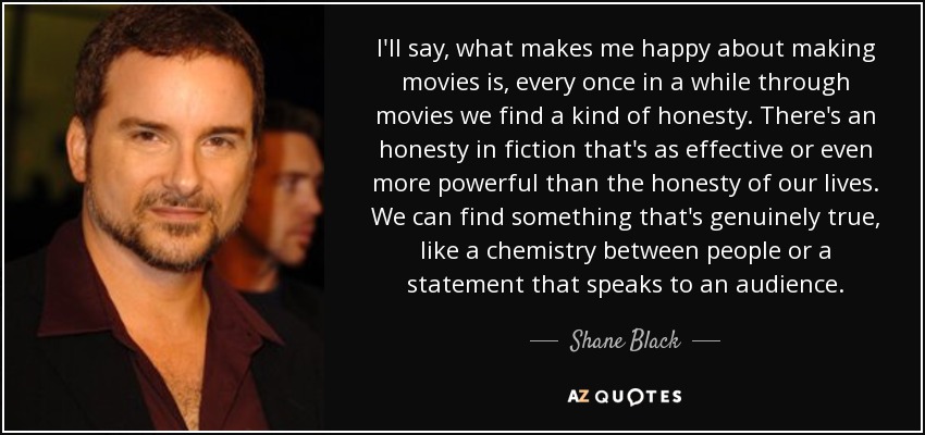 I'll say, what makes me happy about making movies is, every once in a while through movies we find a kind of honesty. There's an honesty in fiction that's as effective or even more powerful than the honesty of our lives. We can find something that's genuinely true, like a chemistry between people or a statement that speaks to an audience. - Shane Black