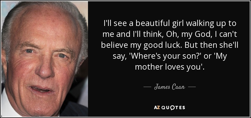 I'll see a beautiful girl walking up to me and I'll think, Oh, my God, I can't believe my good luck. But then she'll say, 'Where's your son?' or 'My mother loves you'. - James Caan