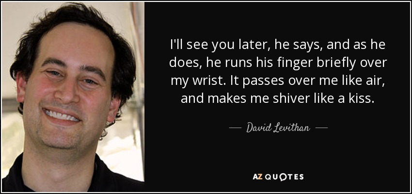 I'll see you later, he says, and as he does, he runs his finger briefly over my wrist. It passes over me like air, and makes me shiver like a kiss. - David Levithan