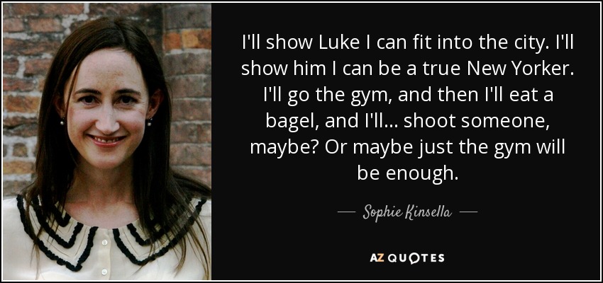 I'll show Luke I can fit into the city. I'll show him I can be a true New Yorker. I'll go the gym, and then I'll eat a bagel, and I'll ... shoot someone, maybe? Or maybe just the gym will be enough. - Sophie Kinsella