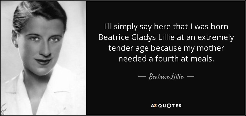 I'll simply say here that I was born Beatrice Gladys Lillie at an extremely tender age because my mother needed a fourth at meals. - Beatrice Lillie