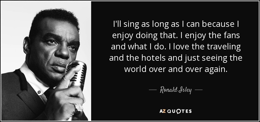 I'll sing as long as I can because I enjoy doing that. I enjoy the fans and what I do. I love the traveling and the hotels and just seeing the world over and over again. - Ronald Isley
