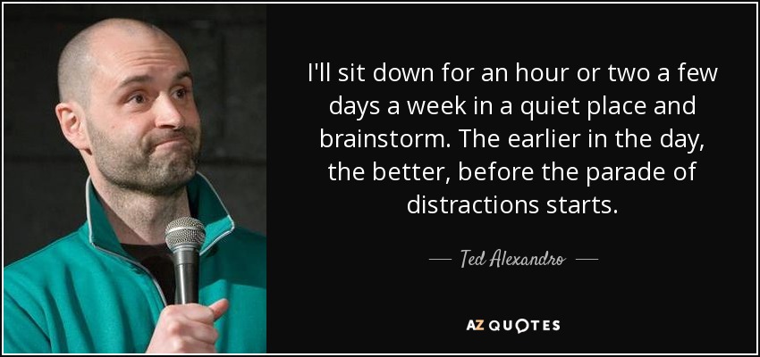 I'll sit down for an hour or two a few days a week in a quiet place and brainstorm. The earlier in the day, the better, before the parade of distractions starts. - Ted Alexandro